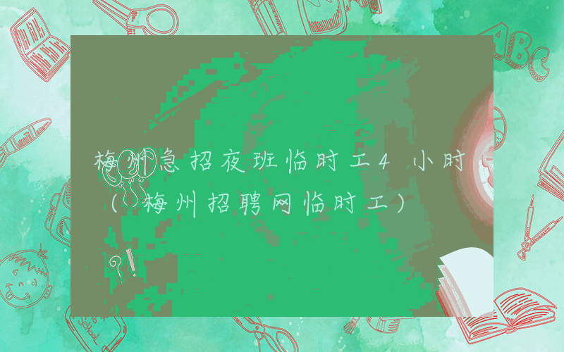 梅州急招夜班临时工4小时 (梅州招聘网临时工)